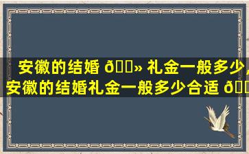 安徽的结婚 🌻 礼金一般多少,安徽的结婚礼金一般多少合适 🐧
